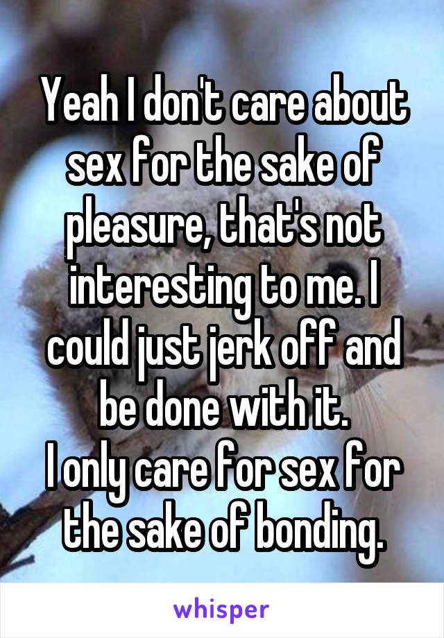 Yeah I don't care about sex for the sake of pleasure, that's not interesting to me. I could just jerk off and be done with it.
I only care for sex for the sake of bonding.