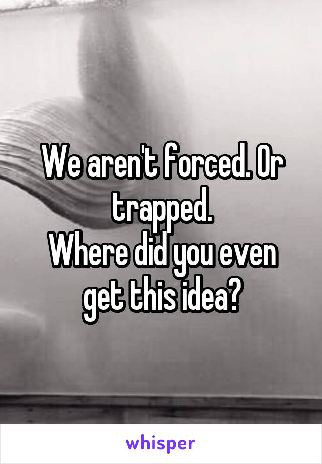 We aren't forced. Or trapped.
Where did you even get this idea?