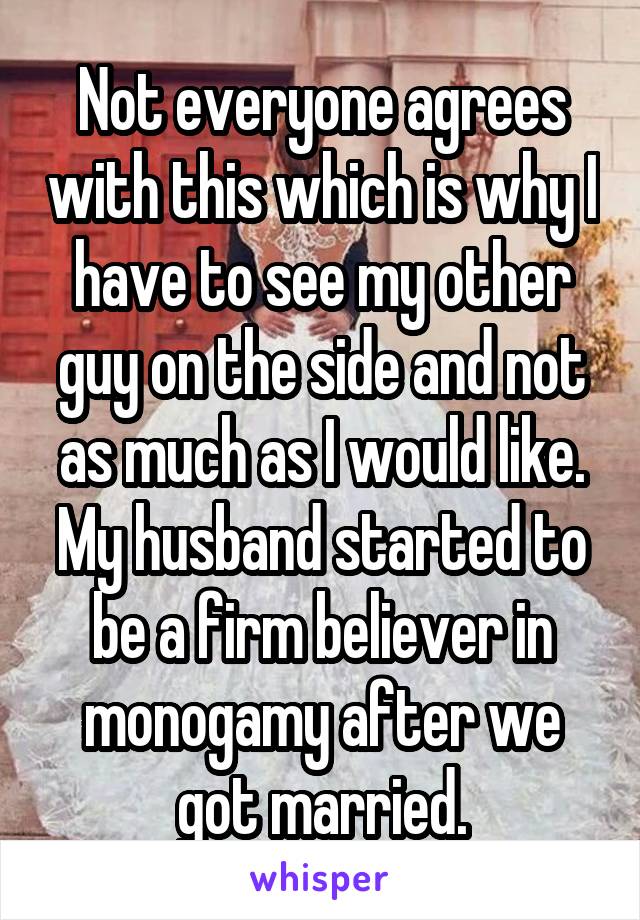 Not everyone agrees with this which is why I have to see my other guy on the side and not as much as I would like. My husband started to be a firm believer in monogamy after we got married.