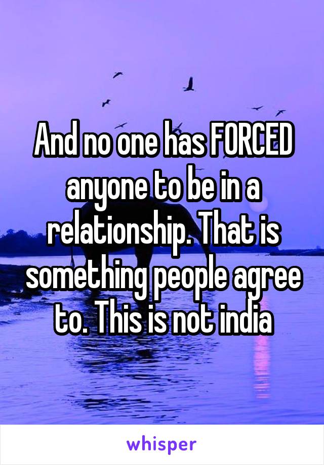 And no one has FORCED anyone to be in a relationship. That is something people agree to. This is not india