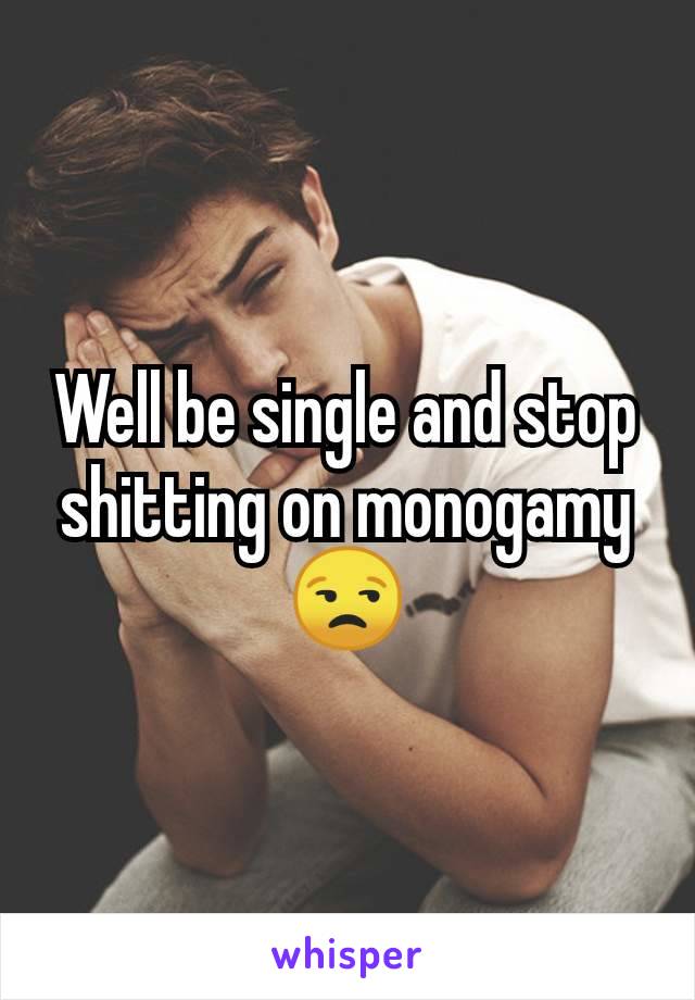 Well be single and stop shitting on monogamy 😒