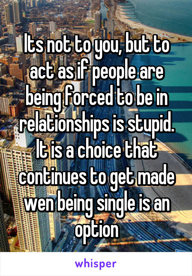 Its not to you, but to act as if people are being forced to be in relationships is stupid. It is a choice that continues to get made wen being single is an option