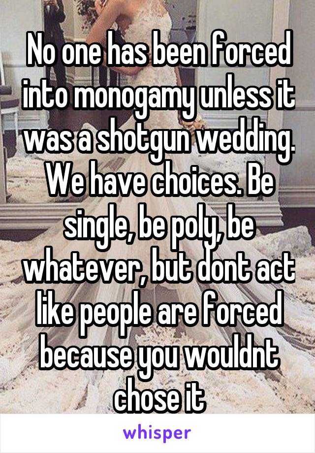 No one has been forced into monogamy unless it was a shotgun wedding. We have choices. Be single, be poly, be whatever, but dont act like people are forced because you wouldnt chose it