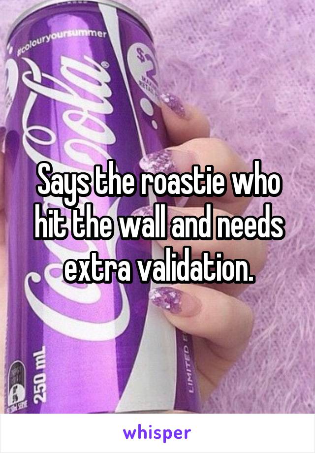 Says the roastie who hit the wall and needs extra validation.