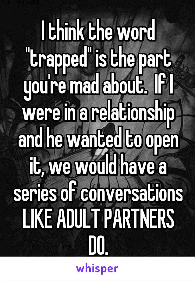 I think the word "trapped" is the part you're mad about.  If I were in a relationship and he wanted to open it, we would have a series of conversations LIKE ADULT PARTNERS DO.