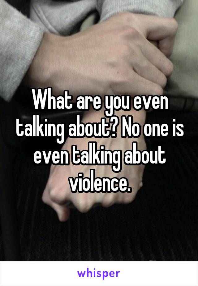 What are you even talking about? No one is even talking about violence.