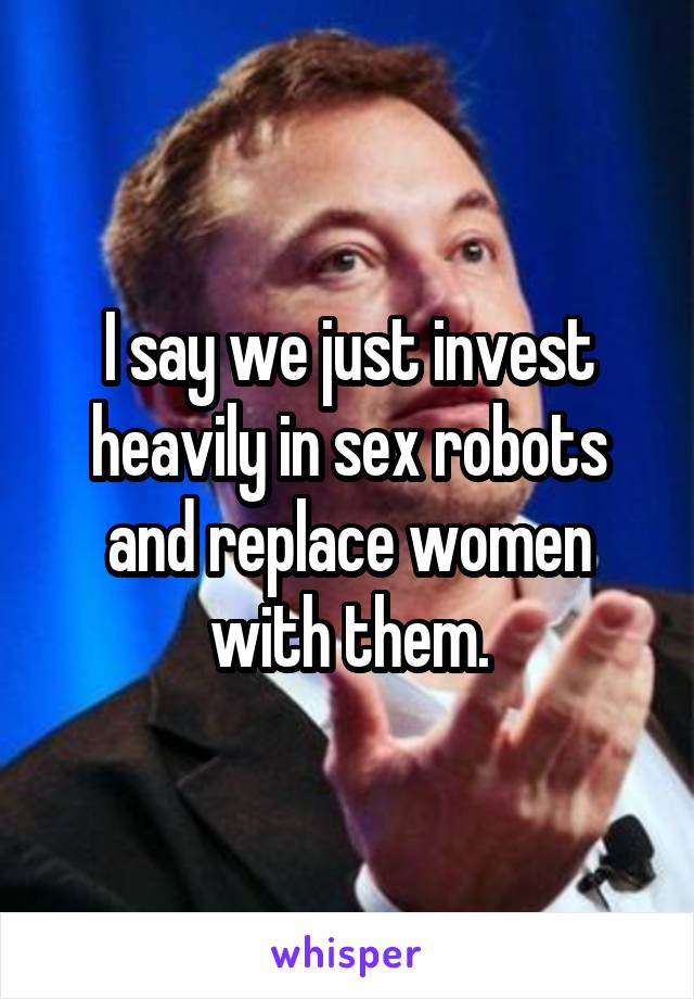 I say we just invest heavily in sex robots and replace women with them.