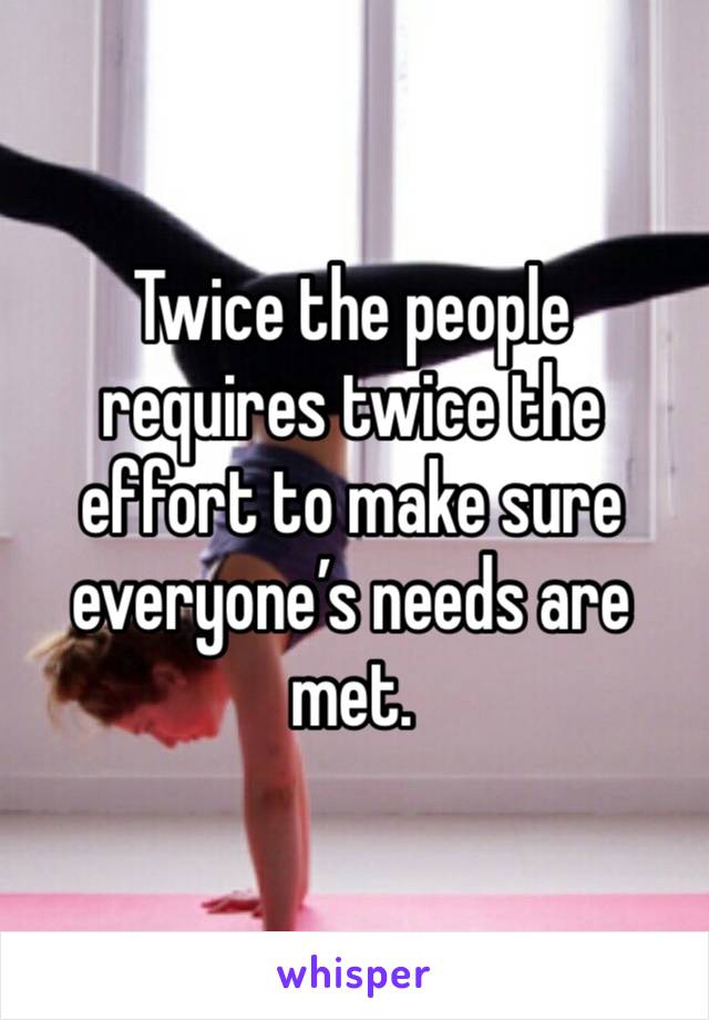 Twice the people requires twice the effort to make sure everyone’s needs are met. 