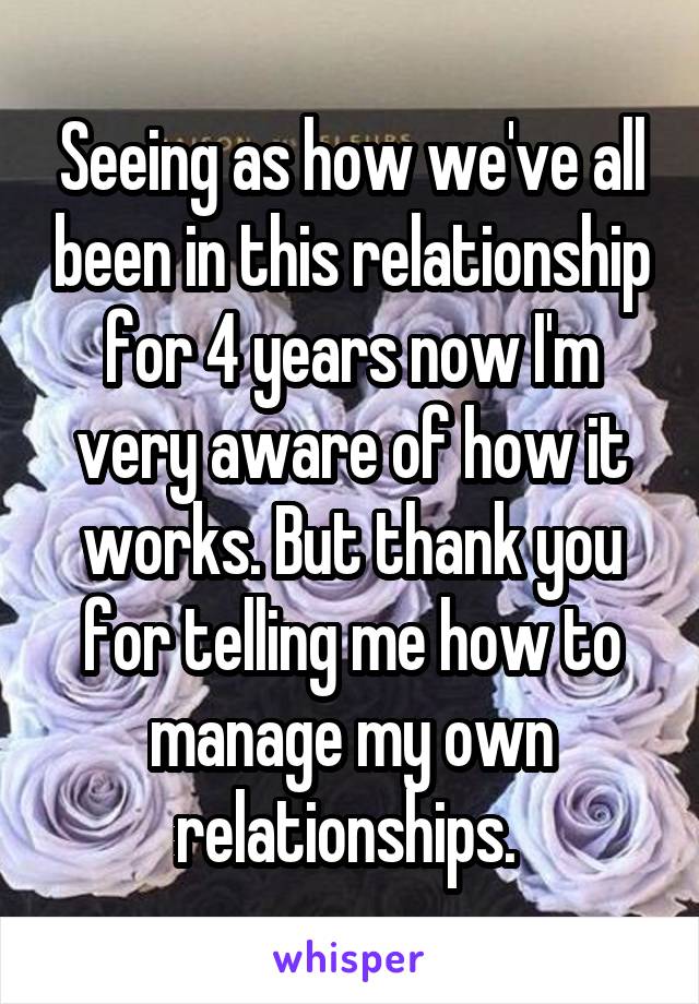 Seeing as how we've all been in this relationship for 4 years now I'm very aware of how it works. But thank you for telling me how to manage my own relationships. 