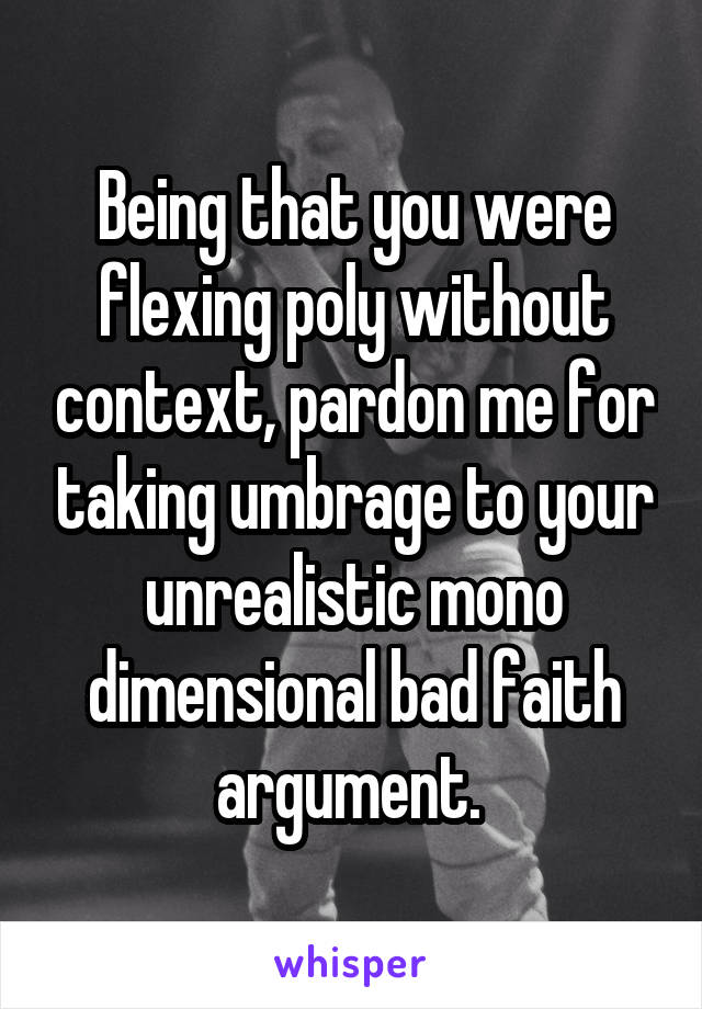 Being that you were flexing poly without context, pardon me for taking umbrage to your unrealistic mono dimensional bad faith argument. 