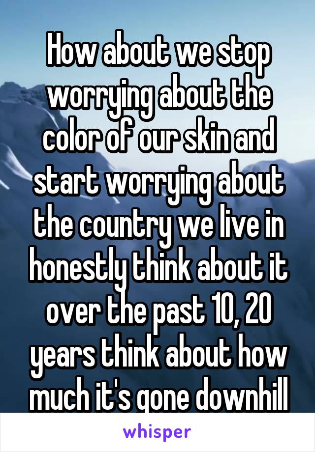 How about we stop worrying about the color of our skin and start worrying about the country we live in honestly think about it over the past 10, 20 years think about how much it's gone downhill