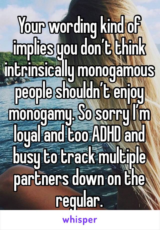 Your wording kind of implies you don’t think intrinsically monogamous people shouldn’t enjoy monogamy. So sorry I’m loyal and too ADHD and busy to track multiple partners down on the regular.