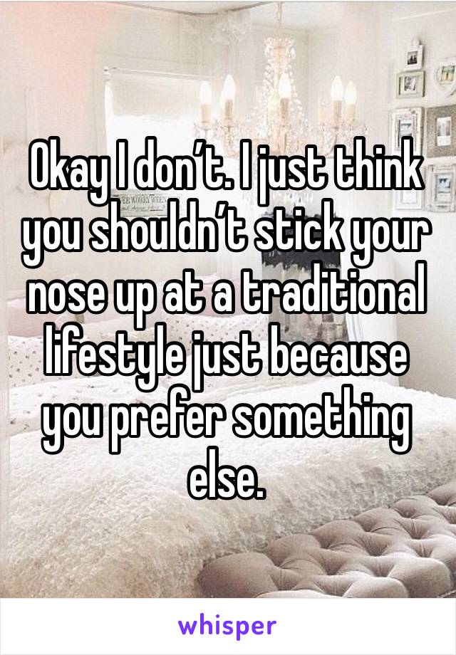 Okay I don’t. I just think you shouldn’t stick your nose up at a traditional lifestyle just because you prefer something else.