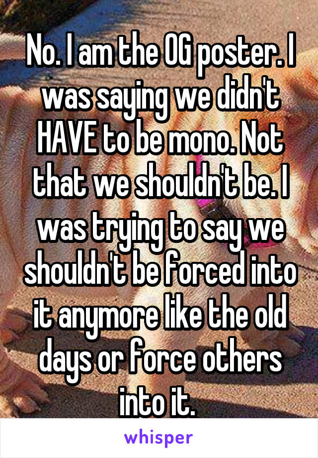 No. I am the OG poster. I was saying we didn't HAVE to be mono. Not that we shouldn't be. I was trying to say we shouldn't be forced into it anymore like the old days or force others into it. 