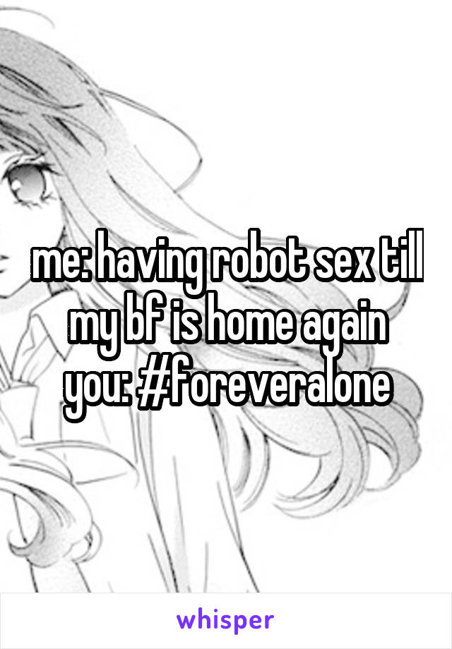  
me: having robot sex till my bf is home again
you: #foreveralone