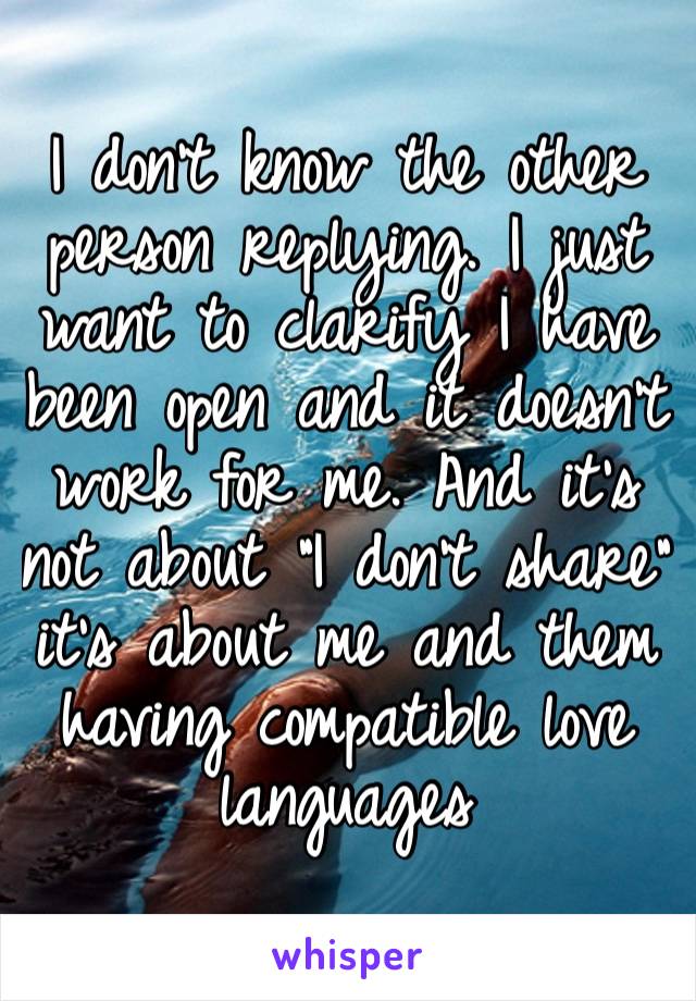 I don’t know the other person replying. I just want to clarify I have been open and it doesn’t work for me. And it’s not about “I don’t share” it’s about me and them having compatible love languages 