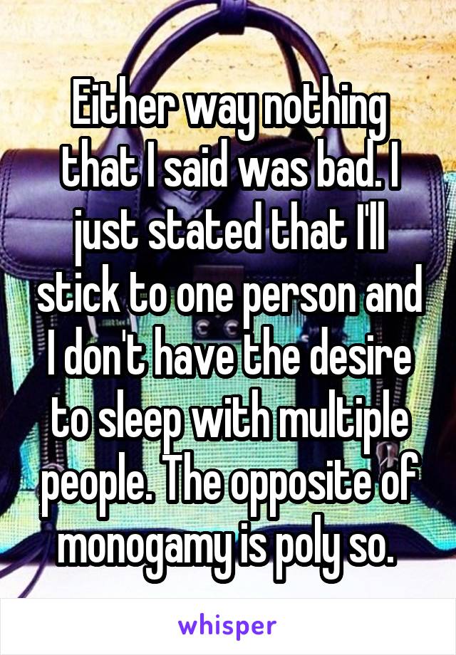 Either way nothing that I said was bad. I just stated that I'll stick to one person and I don't have the desire to sleep with multiple people. The opposite of monogamy is poly so. 