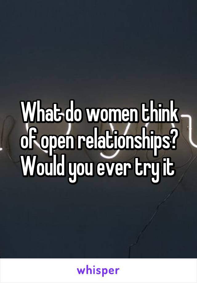 What do women think of open relationships? Would you ever try it 