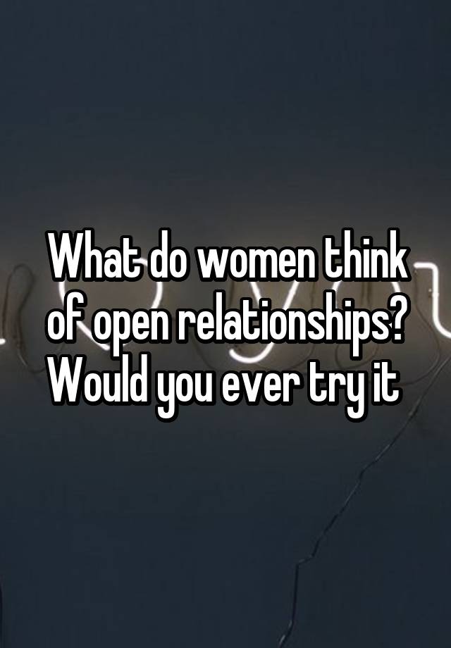 What do women think of open relationships? Would you ever try it 