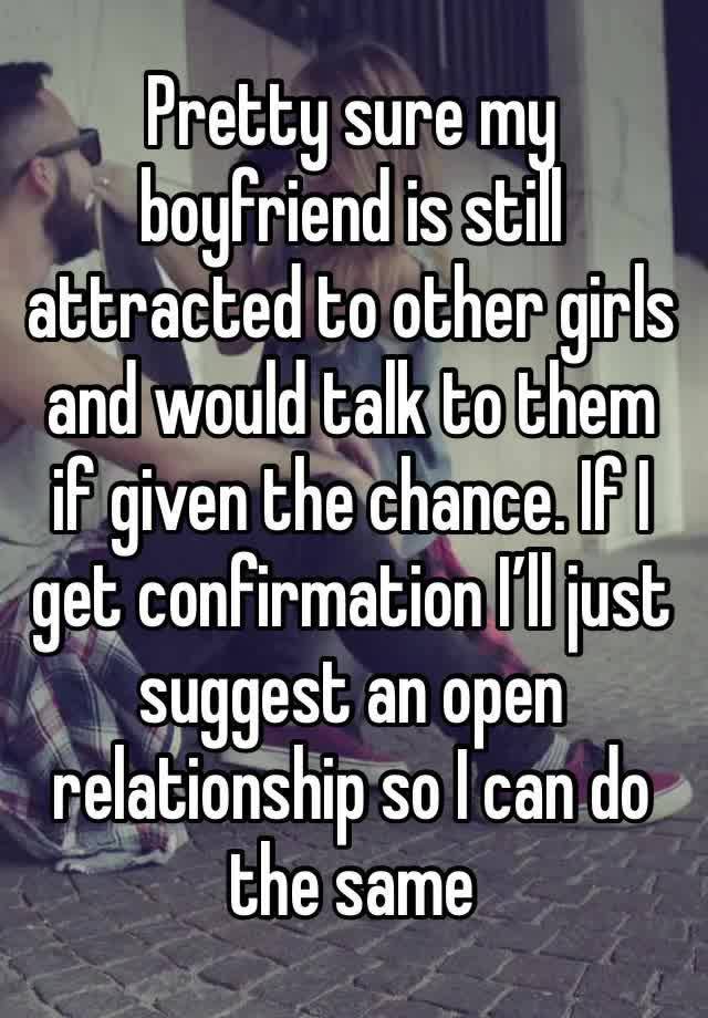 Pretty sure my boyfriend is still attracted to other girls and would talk to them if given the chance. If I get confirmation I’ll just suggest an open relationship so I can do the same 