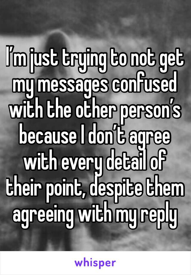 I’m just trying to not get my messages confused with the other person’s because I don’t agree with every detail of their point, despite them agreeing with my reply