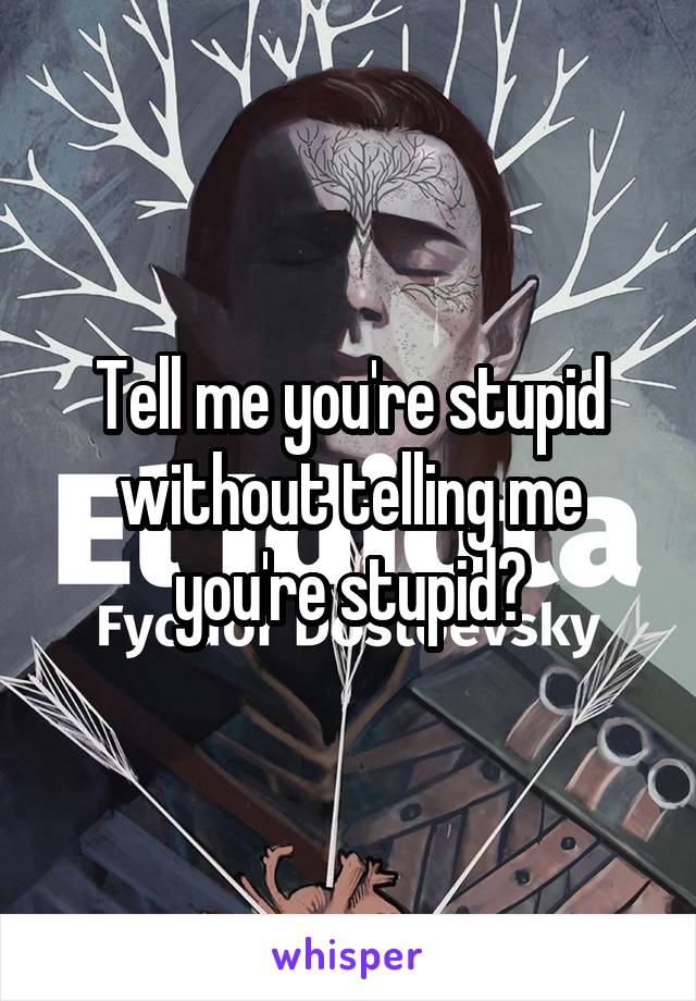 Tell me you're stupid without telling me you're stupid?