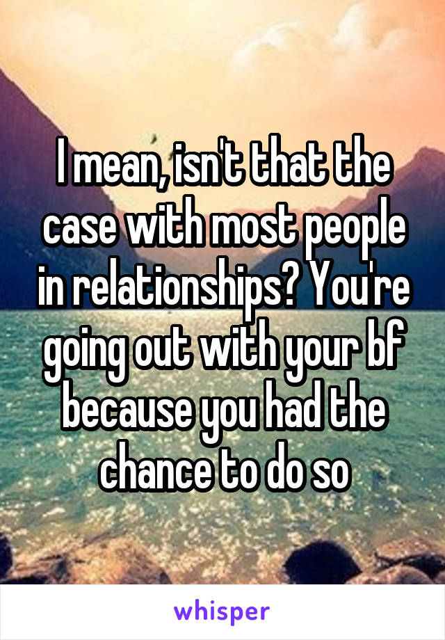 I mean, isn't that the case with most people in relationships? You're going out with your bf because you had the chance to do so