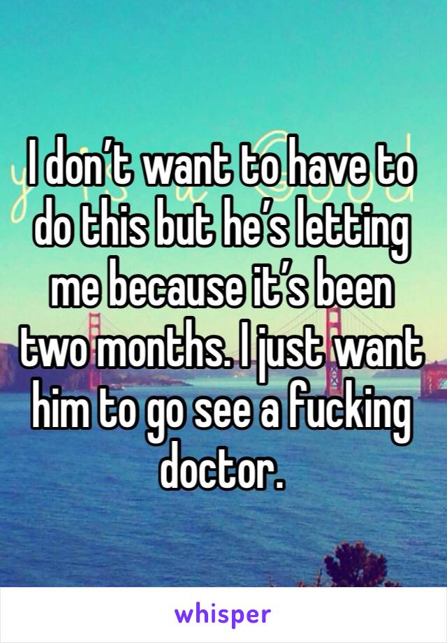 I don’t want to have to do this but he’s letting me because it’s been two months. I just want him to go see a fucking doctor. 