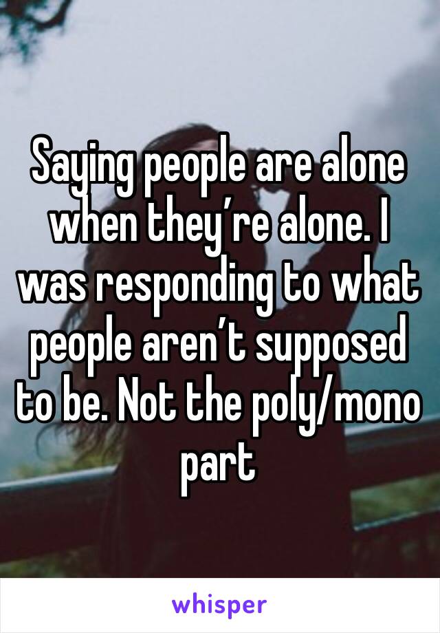 Saying people are alone when they’re alone. I was responding to what people aren’t supposed to be. Not the poly/mono part