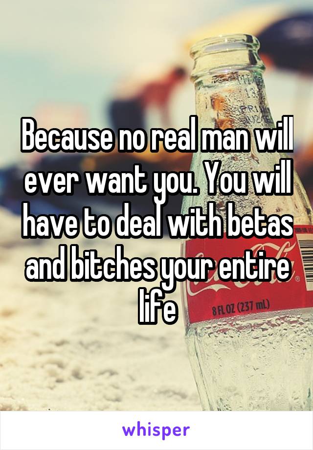 Because no real man will ever want you. You will have to deal with betas and bitches your entire life