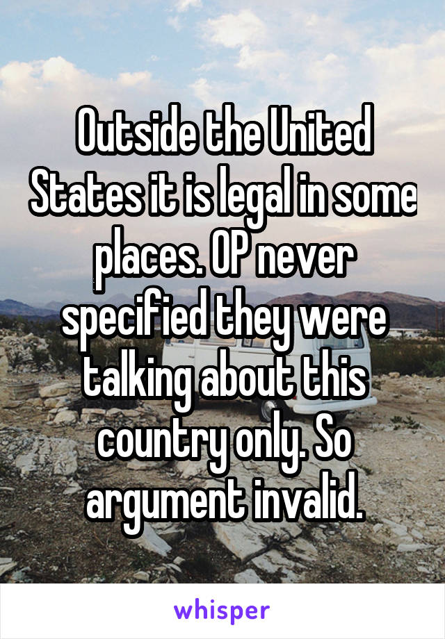 Outside the United States it is legal in some places. OP never specified they were talking about this country only. So argument invalid.