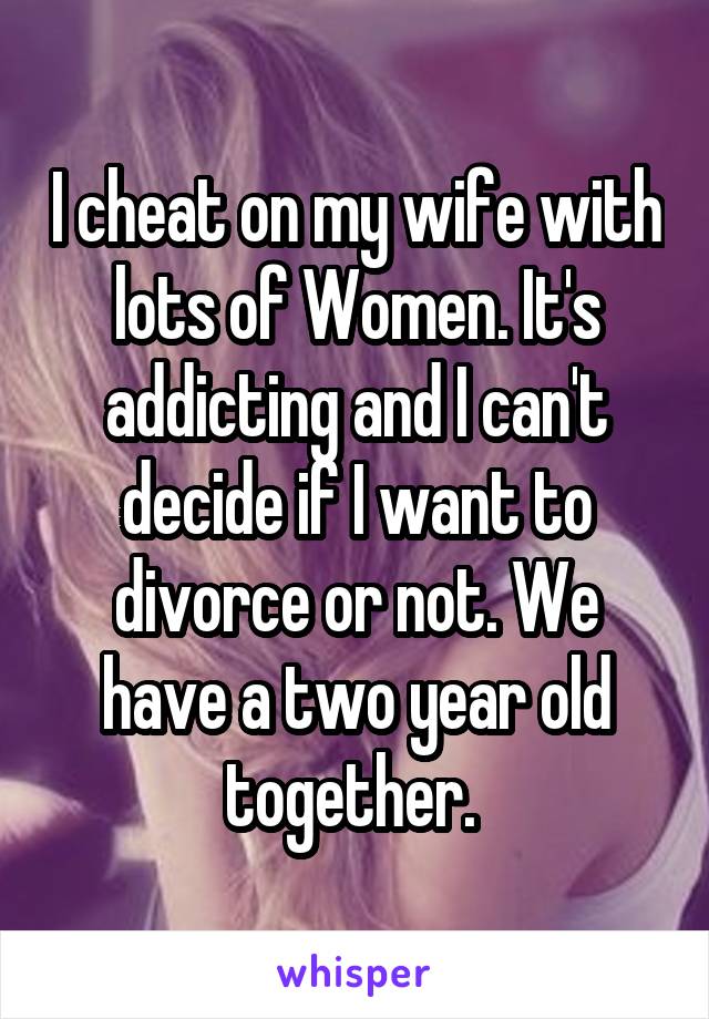 I cheat on my wife with lots of Women. It's addicting and I can't decide if I want to divorce or not. We have a two year old together. 