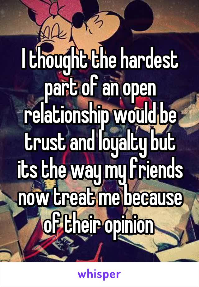 I thought the hardest part of an open relationship would be trust and loyalty but its the way my friends now treat me because of their opinion 