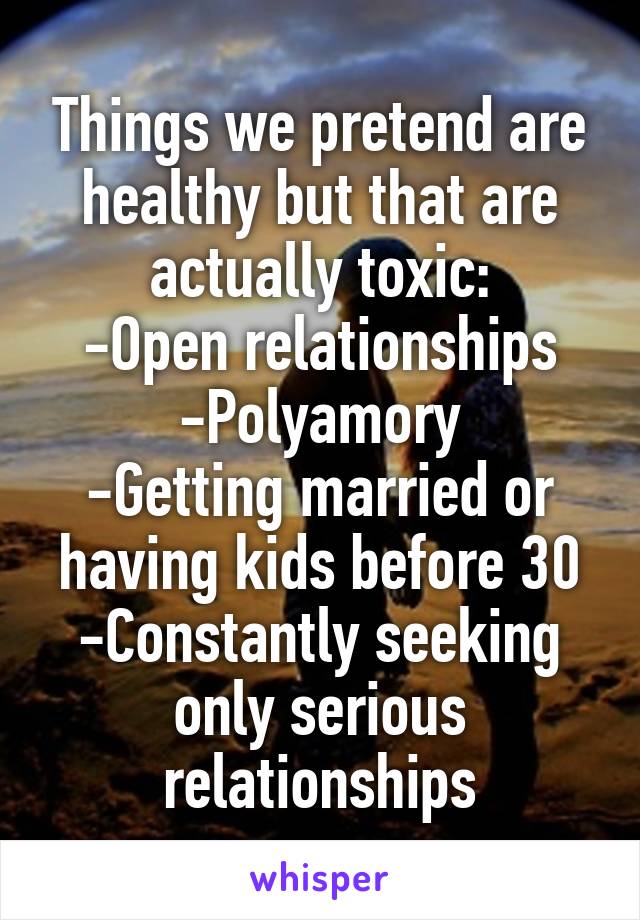 Things we pretend are healthy but that are actually toxic:
-Open relationships
-Polyamory
-Getting married or having kids before 30
-Constantly seeking only serious relationships