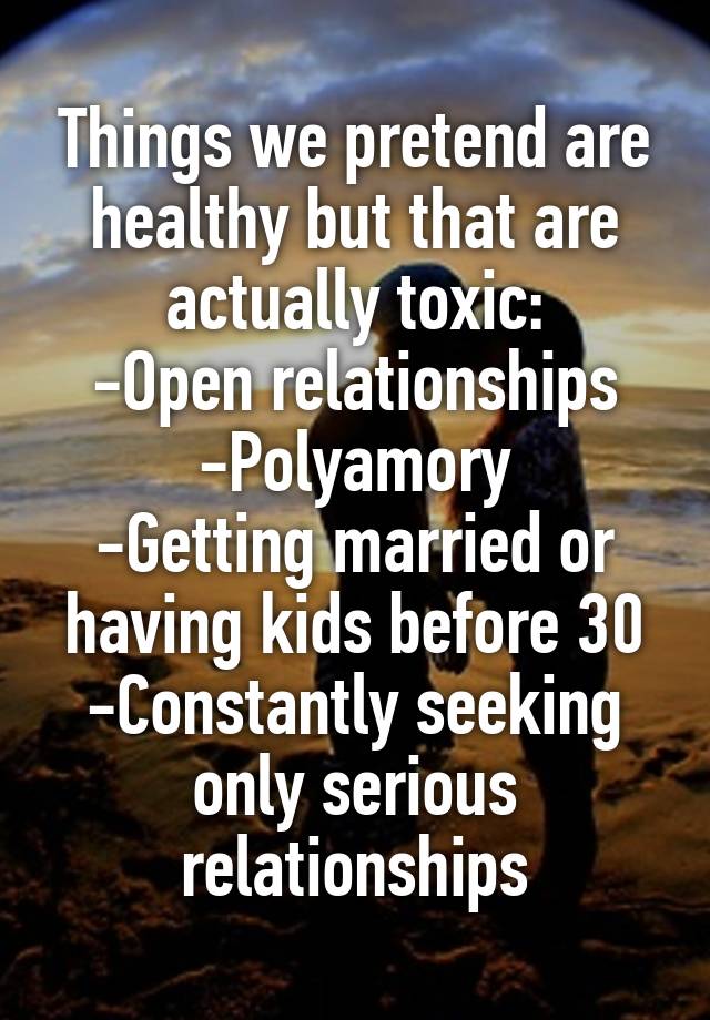 Things we pretend are healthy but that are actually toxic:
-Open relationships
-Polyamory
-Getting married or having kids before 30
-Constantly seeking only serious relationships