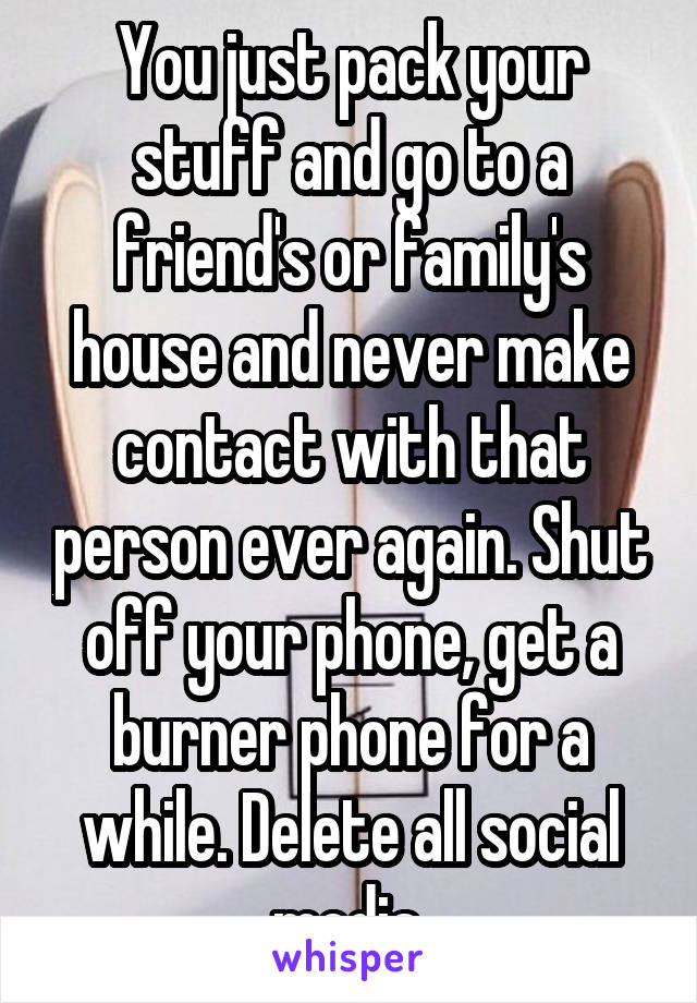 You just pack your stuff and go to a friend's or family's house and never make contact with that person ever again. Shut off your phone, get a burner phone for a while. Delete all social media.