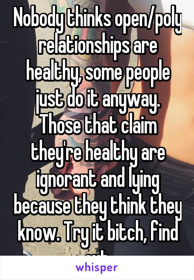 Nobody thinks open/poly relationships are healthy, some people just do it anyway. Those that claim they're healthy are ignorant and lying because they think they know. Try it bitch, find out.