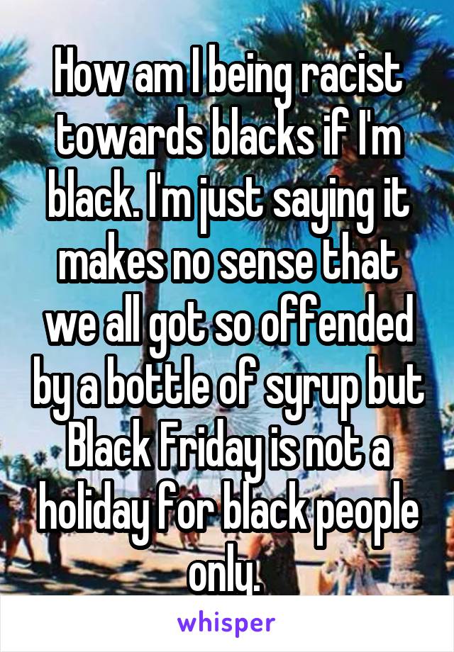 How am I being racist towards blacks if I'm black. I'm just saying it makes no sense that we all got so offended by a bottle of syrup but Black Friday is not a holiday for black people only. 