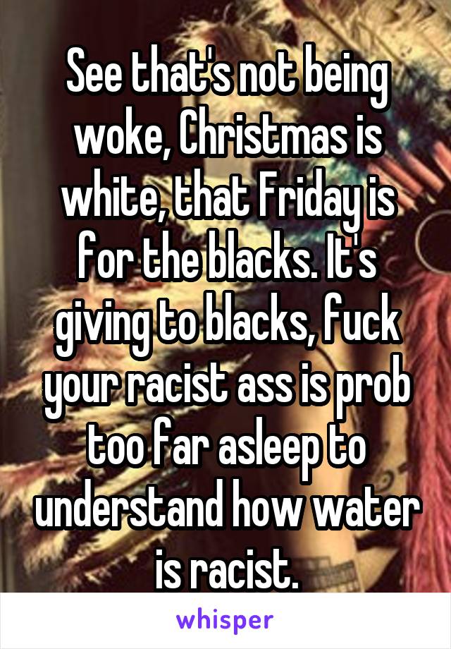 See that's not being woke, Christmas is white, that Friday is for the blacks. It's giving to blacks, fuck your racist ass is prob too far asleep to understand how water is racist.