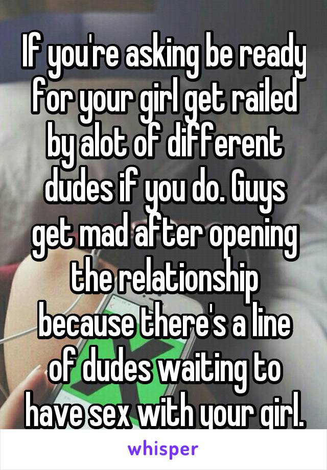 If you're asking be ready for your girl get railed by alot of different dudes if you do. Guys get mad after opening the relationship because there's a line of dudes waiting to have sex with your girl.