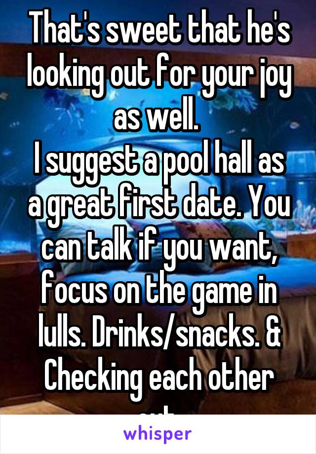 That's sweet that he's looking out for your joy as well. 
I suggest a pool hall as a great first date. You can talk if you want, focus on the game in lulls. Drinks/snacks. & Checking each other out.