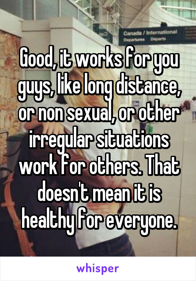 Good, it works for you guys, like long distance, or non sexual, or other irregular situations work for others. That doesn't mean it is healthy for everyone.