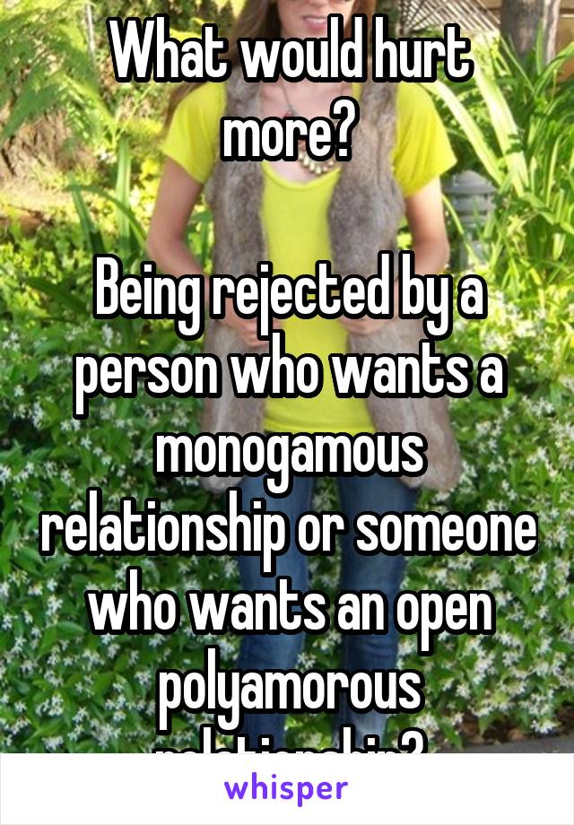 What would hurt more?

Being rejected by a person who wants a monogamous relationship or someone who wants an open polyamorous relationship?