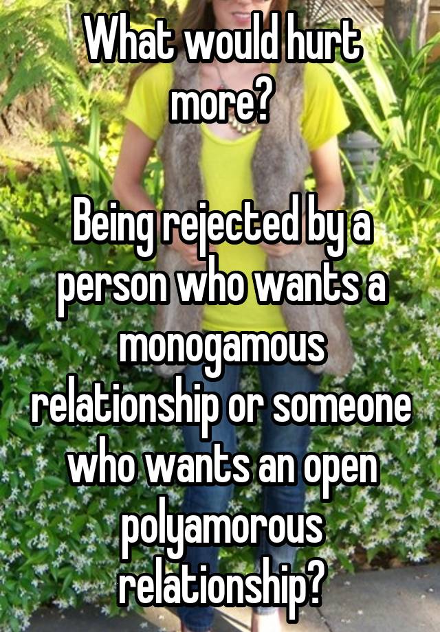 What would hurt more?

Being rejected by a person who wants a monogamous relationship or someone who wants an open polyamorous relationship?