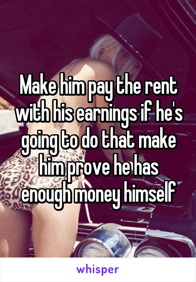 Make him pay the rent with his earnings if he's going to do that make him prove he has enough money himself