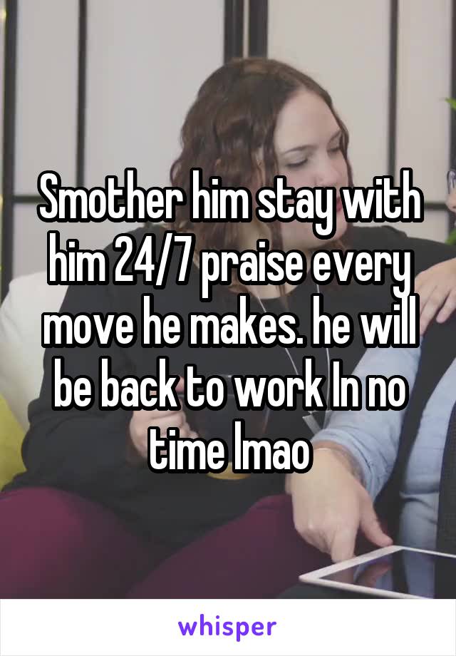 Smother him stay with him 24/7 praise every move he makes. he will be back to work In no time lmao