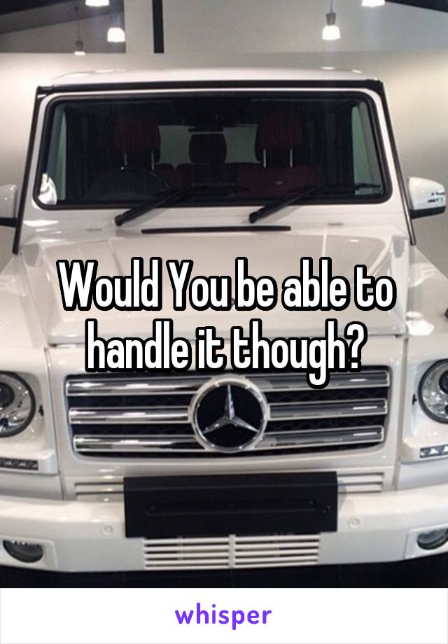 Would You be able to handle it though?