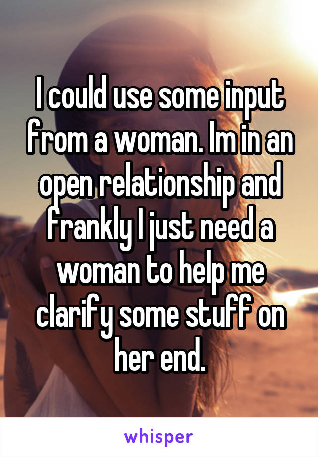 I could use some input from a woman. Im in an open relationship and frankly I just need a woman to help me clarify some stuff on her end.