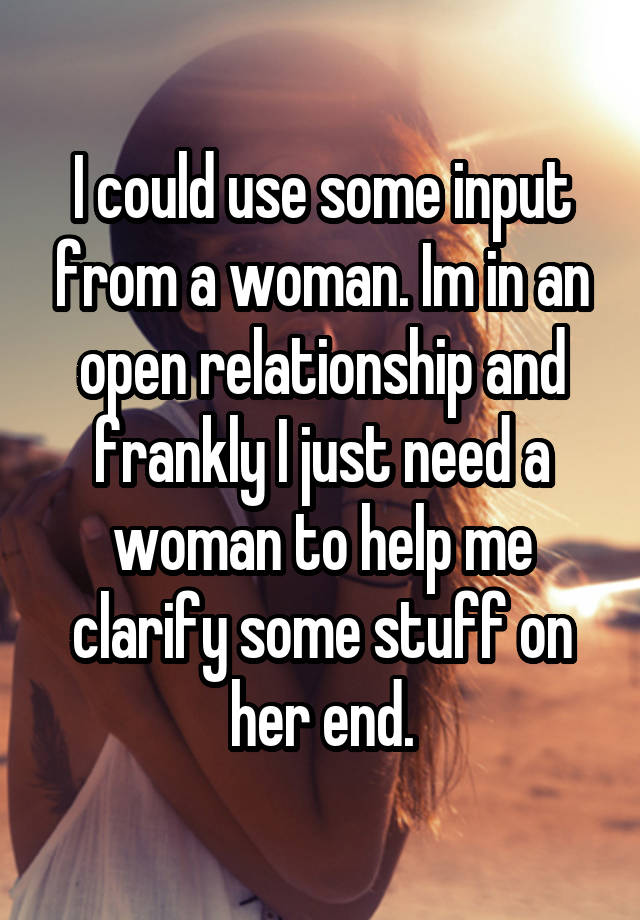 I could use some input from a woman. Im in an open relationship and frankly I just need a woman to help me clarify some stuff on her end.