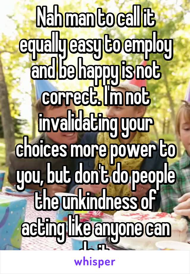 Nah man to call it equally easy to employ and be happy is not correct. I'm not invalidating your choices more power to you, but don't do people the unkindness of acting like anyone can do it.